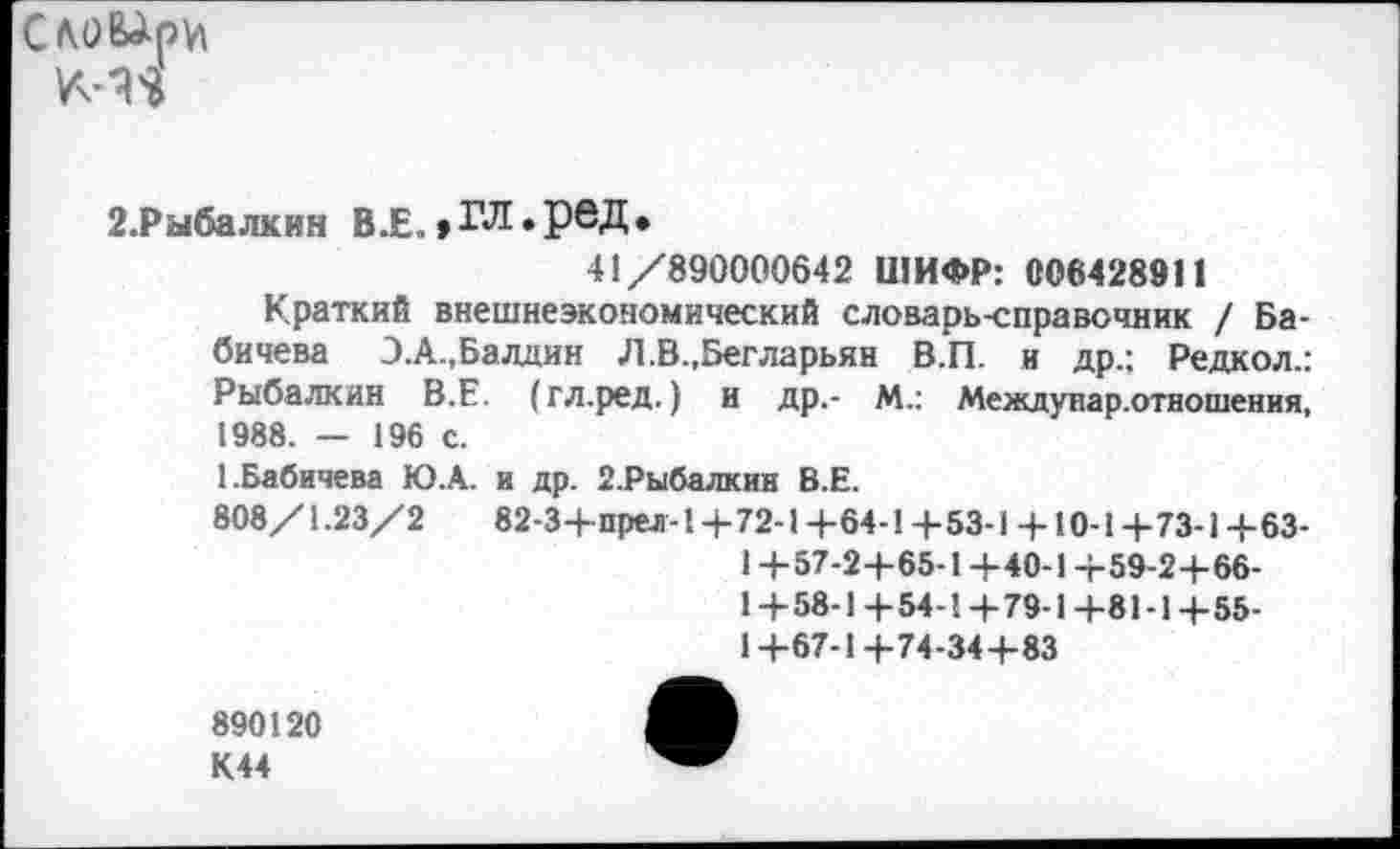 ﻿Сло^ри
2.Рыбалкин В.Е., ГЛ. рвД •
41/890000642 ШИФР: 006428911
Краткий внешнеэкономический словарь-справочник / Бабичева Э.А.,Балдин Л.В.,Бегларьян В.П. и др.: Редкол.: Рыбалкин В.Е. (гл.ред.) и др,- М.: Междунар.отношения, 1988. — 196 с.
1.Бабичева Ю.А. и др. 2.Рыбалкин В.Е.
808/1.23/2	82-3+прел-1+72-1+64-1+53-1 + 10-1 +73-1 +63-
1 +57-2+65-1 +40-1 +59-2+66-1+58-1+54-1+79-1+81-1+55-1+67-1+74-34+83
890120 К44